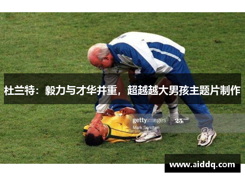 杜兰特：毅力与才华并重，超越越大男孩主题片制作